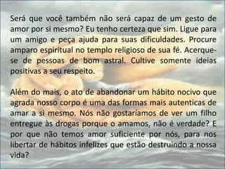 Será que você também não será capaz de um gesto de
amor por si mesmo? Eu tenho certeza que sim. Ligue para
um amigo e peça ajuda para suas dificuldades. Procure
amparo espiritual no templo religioso de sua fé. Acerque-
se de pessoas de bom astral. Cultive somente ideias
positivas a seu respeito.
Além do mais, o ato de abandonar um hábito nocivo que
agrada nosso corpo é uma das formas mais autenticas de
amar a si mesmo. Nós não gostaríamos de ver um filho
entregue às drogas porque o amamos, não é verdade? E
por que não temos amor suficiente por nós, para nos
libertar de hábitos infelizes que estão destruindo a nossa
vida?
 