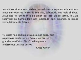 Jesus é considerado o médico dos médicos porque experimentou o
amor em todos os lances da sua vida, sobretudo nos mais aflitivos.
Jesus não foi um teórico do amor, por isso Ele se tornou o Guia
Espiritual da humanidade nos indicando que, amando, seriamos
verdadeiramente felizes
"O Cristo não pediu muita coisa, não exigiu que
as pessoas escalassem o Everest ou fizessem
grandes sacrifícios. Ele só pediu que nos
amássemos uns aos outros."
Chico Xavier
 