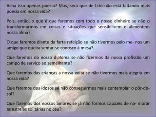 Acha isso apenas poesia? Mas, será que de fato não está faltando mais
poesia em nossa vida?
Pois, então, o que é que faremos com todo o nosso dinheiro se não o
transformarmos em coisas e situações que sensibilizem e alimentem
nossa alma?
O que faremos diante da farta refeição se não tivermos pelo me- nos um
amigo que queira sentar-se conosco à mesa?
Que faremos do nosso diploma se não fizermos da nossa profissão um
campo de serviço ao semelhante?
Que faremos das crianças a nossa volta se não tivermos mais alegria em
nossa vida?
Que faremos dos idosos se não conseguirmos mais contemplar o pôr-do-
sol?
Que faremos dos nossos amores se já não formos capazes de na- morar
as estrelas solitárias no céu?
 