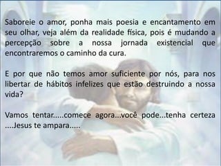 Saboreie o amor, ponha mais poesia e encantamento em
seu olhar, veja além da realidade física, pois é mudando a
percepção sobre a nossa jornada existencial que
encontraremos o caminho da cura.
E por que não temos amor suficiente por nós, para nos
libertar de hábitos infelizes que estão destruindo a nossa
vida?
Vamos tentar.....comece agora...você pode...tenha certeza
....Jesus te ampara.....
 