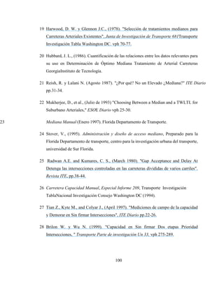 100
19 Harwood, D. W. y Glennon J.C., (1978). "Selección de tratamientos medianos para
Carreteras Arteriales Existentes", Junta de Investigación de Transporte 681Transporte
Investigación Tabla Washington DC. vph 70-77.
20 Hubbard, J. L., (1986). Cuantificación de las relaciones entre los datos relevantes para
su uso en Determinación de Óptimo Mediana Tratamiento de Arterial Carreteras
GeorgiaInstituto de Tecnología.
21 Reish, R. y Lalani N. (Agosto 1987). "¿Por qué? No un Elevado ¿Mediana?" ITE Diario
pp.31-34.
22 Mukherjee, D., et al., (Julio de 1993) "Choosing Between a Median and a TWLTL for
Suburbano Arteriales," ESOE Diario vph 25-30.
23 Mediana Manual (Enero 1997). Florida Departamento de Transporte.
24 Stover, V., (1995). Administración y diseño de acceso mediano, Preparado para la
Florida Departamento de transporte, centro para la investigación urbana del transporte,
universidad de Sur Florida.
25 Radwan A.E. and Kumares, C. S., (March 1980). "Gap Acceptance and Delay At
Detenga las intersecciones controladas en las carreteras divididas de varios carriles".
Revista ITE, pp.38-44.
26 Carretera Capacidad Manual, Especial Informe 209, Transporte Investigación
TablaNacional Investigación Consejo Washington DC (1994).
27 Tian Z., Kyte M., and Colyar J., (April 1997). "Mediciones de campo de la capacidad
y Demorar en Sin firmar Intersecciones", ITE Diario pp.22-26.
28 Brilon W. y Wu N. (1999). "Capacidad en Sin firmar Dos etapas Prioridad
Intersecciones, " Transporte Parte de investigación Un 33, vph 275-289.
 