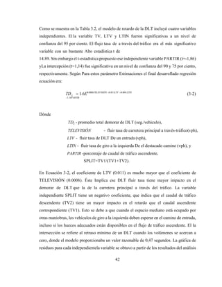 42
L
Como se muestra en la Tabla 3.2, el modelo de retardo de la DLT incluyó cuatro variables
independientes. El la variable TV, LTV y LTIN fueron significativas a un nivel de
confianza del 95 por ciento. El flujo tasa de a través del tráfico era el más significativo
variable con un bastante Alto estadística t de
14.89. Sin embargo el t-estadística propuesto ese independiente variable PARTIR (t=-1,86)
yLa intercepción (t=1,14) fue significativa en un nivel de confianza del 90 y 75 por ciento,
respectivamente. Según Para estos parámetro Estimaciones el final desarrollado regresión
ecuación era:
TD = 1.6E0.0006TELEVISIÓN +0.011LTV +0.004 LTIN
−1.18PARTIR
(3-2)
Dónde
TDL - promedio total demorar de DLT (seg./vehículo),
TELEVISIÓN - fluir tasa de carretera principal a través-tráfico(vph),
LTV - fluir tasa de DLT De un entrada (vph),
LTIN - fluir tasa de giro a la izquierda De el destacado camino (vph), y
PARTIR -porcentaje de caudal de tráfico ascendente,
SPLIT=TV1/(TV1+TV2).
En Ecuación 3-2, el coeficiente de LTV (0.011) es mucho mayor que el coeficiente de
TELEVISIÓN (0.0006). Éste Implica ese DLT fluir tasa tiene mayor impacto en el
demorar de DLT que la de la carretera principal a través del tráfico. La variable
independiente SPLIT tiene un negativo coeficiente, que indica que el caudal de tráfico
descendente (TV2) tiene un mayor impacto en el retardo que el caudal ascendente
correspondiente (TV1). Esto se debe a que cuando el espacio mediano está ocupado por
otras maniobras, los vehículos de giro a la izquierda deben esperar en el camino de entrada,
incluso si los huecos adecuados están disponibles en el flujo de tráfico ascendente. El la
intersección se refiere al retraso mínimo de un DLT cuando los volúmenes se acercan a
cero, donde el modelo proporcionaba un valor razonable de 0,47 segundos. La gráfica de
residuos para cada independientela variable se obtuvo a partir de los resultados del análisis
 