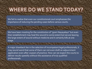 We have been mooting for the constitution of “gram Nayayalays” but even
their establishment may heal the wound to some extent but we are leaving
the large extent of wound without medicine and it certainly kills at one
stage.
A major drawback lies in the selection of incompetent legal professionals, it
may sound weird that some of them can not even draft an adjournment
application even after 10years of practice. How can we expect the courts to
deliver results speedily without the assistance of truly qualified
professionals.
We fail to realise that even our constitutional court emphasises the
importance of reducing the pending cases before various courts.
 