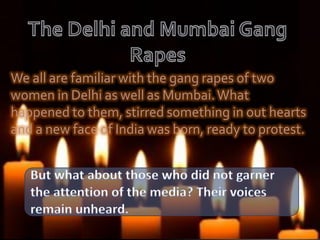 We all are familiar with the gang rapes of two
women in Delhi as well as Mumbai.What
happened to them, stirred something in out hearts
and a new face of India was born, ready to protest.
 