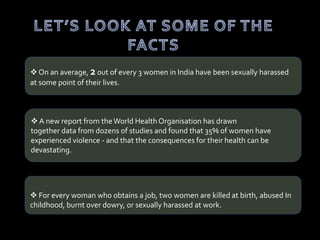  On an average, 2 out of every 3 women in India have been sexually harassed
at some point of their lives.
 A new report from the World Health Organisation has drawn
together data from dozens of studies and found that 35% of women have
experienced violence - and that the consequences for their health can be
devastating.
 For every woman who obtains a job, two women are killed at birth, abused In
childhood, burnt over dowry, or sexually harassed at work.
 
