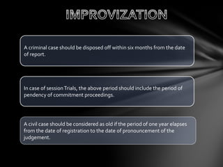 A civil case should be considered as old if the period of one year elapses
from the date of registration to the date of pronouncement of the
judgement.
In case of sessionTrials, the above period should include the period of
pendency of commitment proceedings.
A criminal case should be disposed off within six months from the date
of report.
 