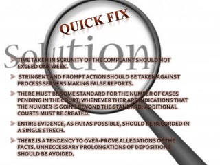 TIME TAKEN IN SCRUNITY OF THE COMPLAINT SHOULD NOT
EXCEED ONE WEEK.
 STRINGENT AND PROMPT ACTION SHOULD BE TAKEN AGAINST
PROCESS SERVERS MAKING FALSE REPORTS.
 THERE MUST BE SOME STANDARD FOR THE NUMBER OF CASES
PENDING IN THE COURT; WHENEVER THER ARE INDICATIONS THAT
THE NUMBER IS GOING BEYOND THE STANDARD; ADDITIONAL
COURTS MUST BE CREATED.
 ENTIRE EVIDENCE, AS FAR AS POSSIBLE, SHOULD BE RECORDED IN
A SINGLE STRECH.
 THERE IS A TENDENCY TO OVER-PROVE ALLEGATIONS OF THE
FACTS. UNNECCESSARY PROLONGATIONS OF DEPOSITIONS
SHOULD BE AVOIDED.
 