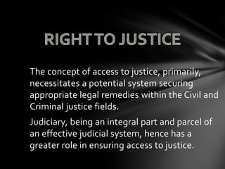 The concept of access to justice, primarily,
necessitates a potential system securing
appropriate legal remedies within the Civil and
Criminal justice fields.
Judiciary, being an integral part and parcel of
an effective judicial system, hence has a
greater role in ensuring access to justice.
 