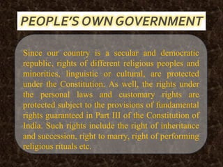 Since our country is a secular and democratic
republic, rights of different religious peoples and
minorities, linguistic or cultural, are protected
under the Constitution. As well, the rights under
the personal laws and customary rights are
protected subject to the provisions of fundamental
rights guaranteed in Part III of the Constitution of
India. Such rights include the right of inheritance
and succession, right to marry, right of performing
religious rituals etc.
PEOPLE’S OWN GOVERNMENT
 