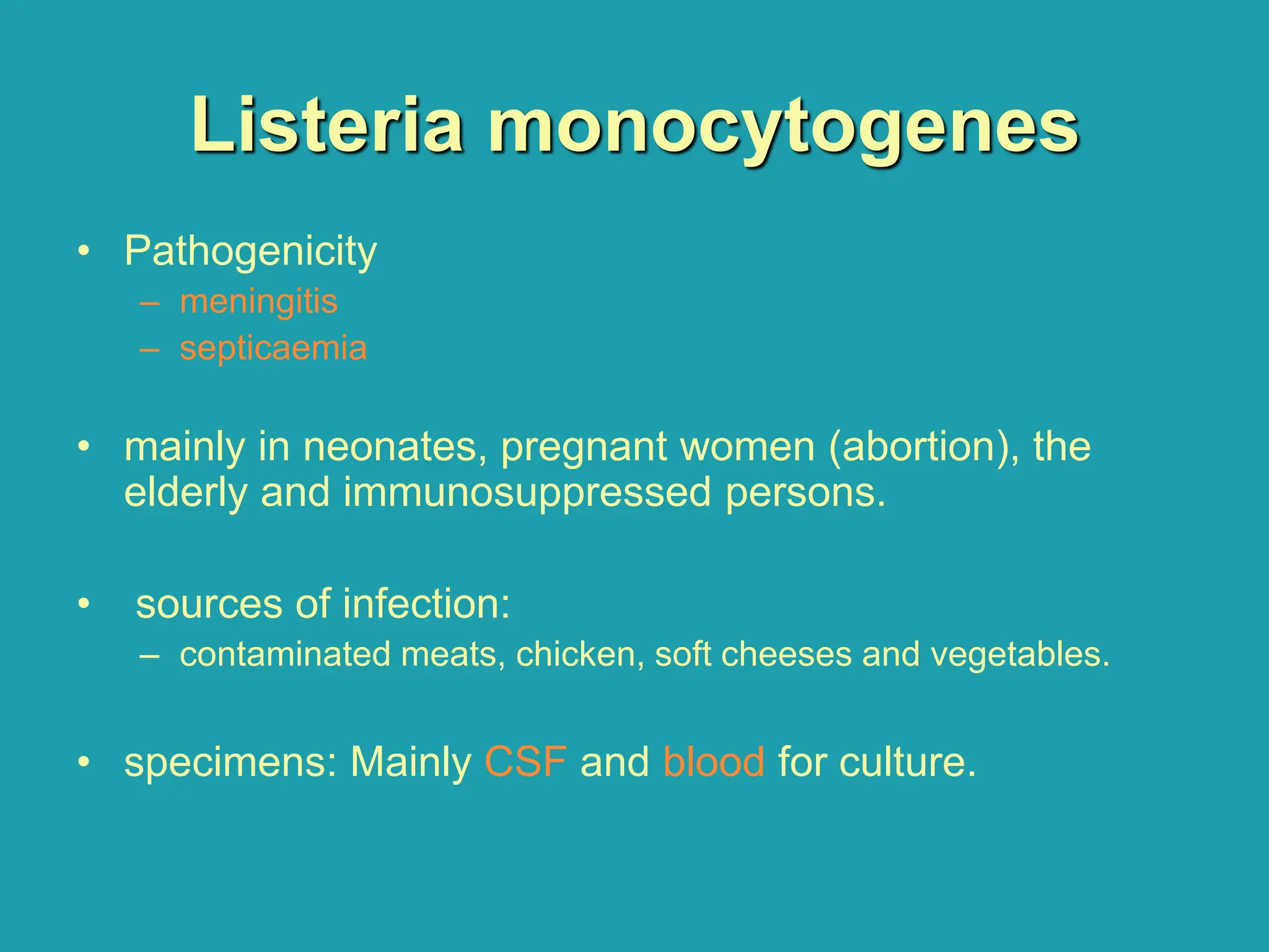 Listeria monocytogenes
• Pathogenicity
– meningitis
– septicaemia
• mainly in neonates, pregnant women (abortion), the
elderly and immunosuppressed persons.
• sources of infection:
– contaminated meats, chicken, soft cheeses and vegetables.
• specimens: Mainly CSF and blood for culture.
 