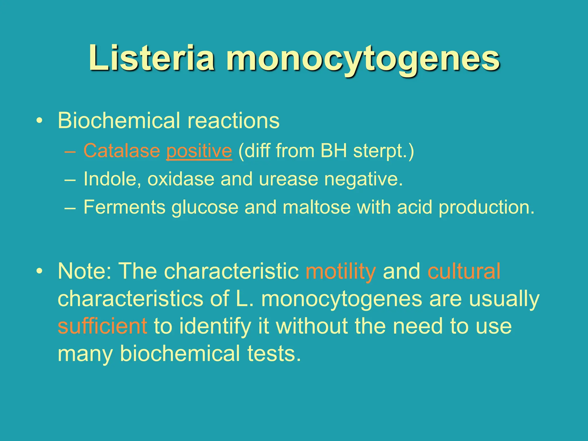 Listeria monocytogenes
• Biochemical reactions
– Catalase positive (diff from BH sterpt.)
– Indole, oxidase and urease negative.
– Ferments glucose and maltose with acid production.
• Note: The characteristic motility and cultural
characteristics of L. monocytogenes are usually
sufficient to identify it without the need to use
many biochemical tests.
 