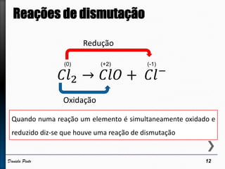 12Daniela Pinto
𝐶𝑙2 → 𝐶𝑙𝑂 + 𝐶𝑙−
(0) (+2) (-1)
Redução
Oxidação
Quando numa reação um elemento é simultaneamente oxidado e
reduzido diz-se que houve uma reação de dismutação
 