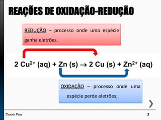 OXIDAÇÃO – processo onde uma
espécie perde eletrões;
REDUÇÃO – processo onde uma espécie
ganha eletrões.
2 Cu2+ (aq) + Zn (s)  2 Cu (s) + Zn2+ (aq)
3Daniela Pinto
 