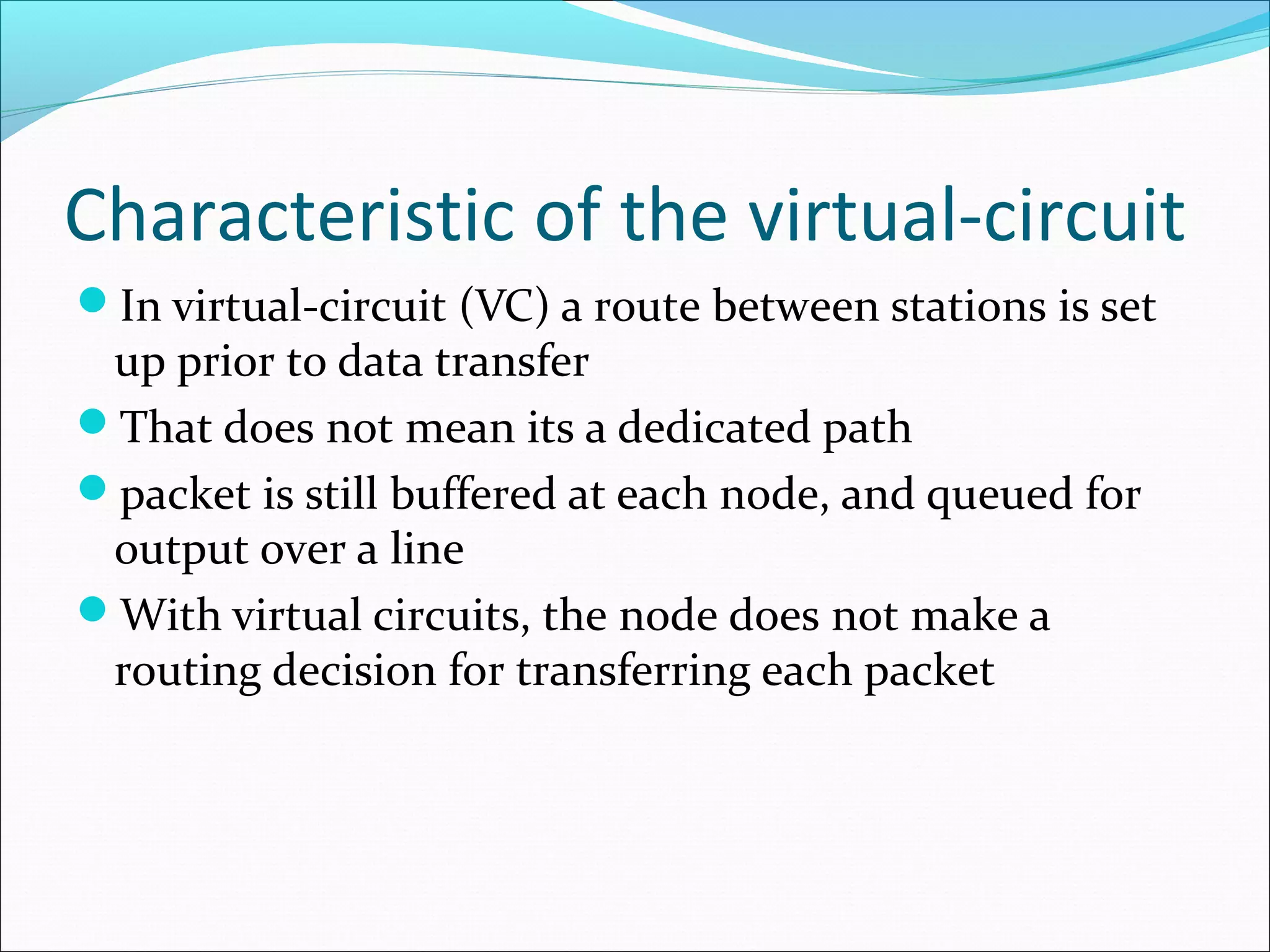 Characteristic of the virtual-circuit
In virtual-circuit (VC) a route between stations is set
up prior to data transfer
That does not mean its a dedicated path
packet is still buffered at each node, and queued for
output over a line
With virtual circuits, the node does not make a
routing decision for transferring each packet
 