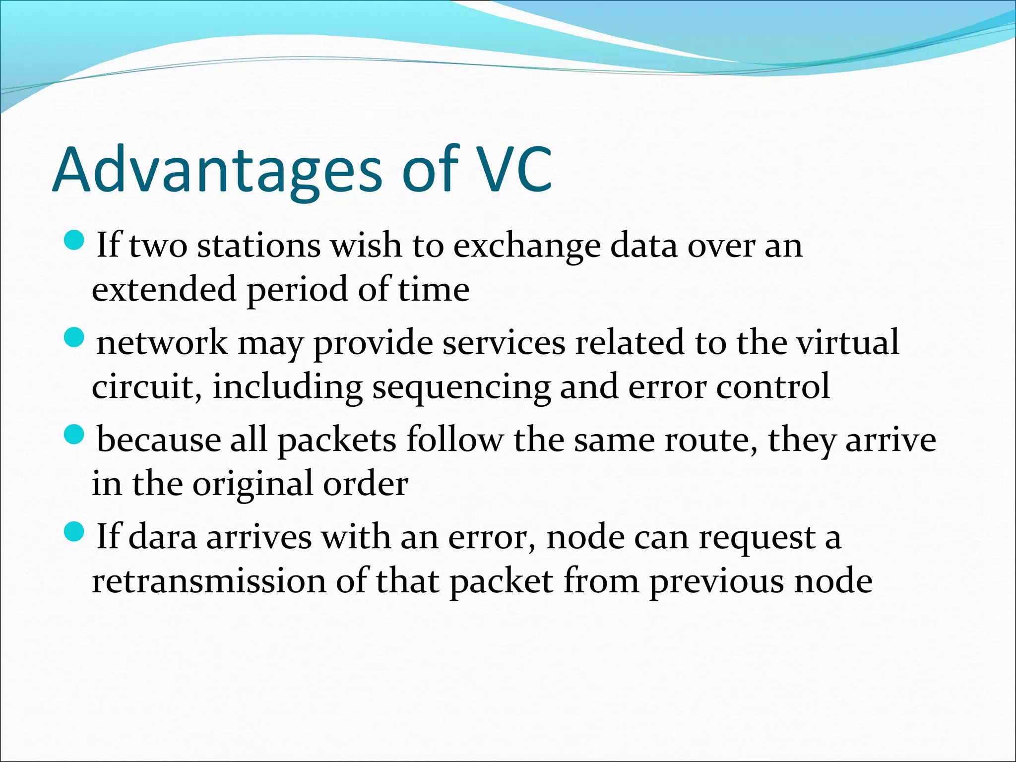 Advantages of VC
If two stations wish to exchange data over an
extended period of time
network may provide services related to the virtual
circuit, including sequencing and error control
because all packets follow the same route, they arrive
in the original order
If dara arrives with an error, node can request a
retransmission of that packet from previous node
 