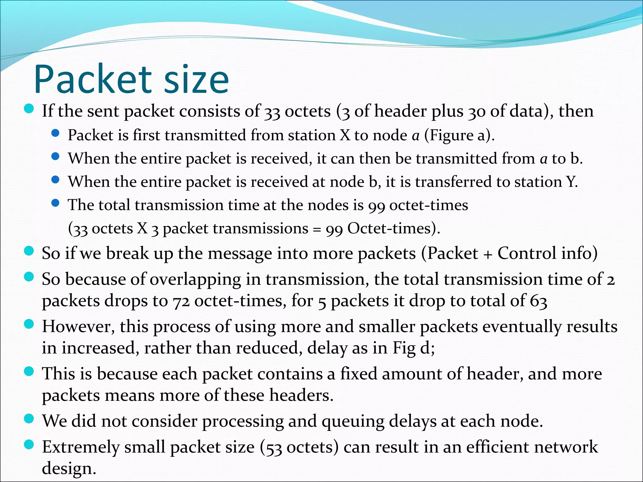 Packet sizeIf the sent packet consists of 33 octets (3 of header plus 30 of data), then
 Packet is first transmitted from station X to node a (Figure a).
 When the entire packet is received, it can then be transmitted from a to b.
 When the entire packet is received at node b, it is transferred to station Y.
 The total transmission time at the nodes is 99 octet-times
(33 octets X 3 packet transmissions = 99 Octet-times).
So if we break up the message into more packets (Packet + Control info)
So because of overlapping in transmission, the total transmission time of 2
packets drops to 72 octet-times, for 5 packets it drop to total of 63
However, this process of using more and smaller packets eventually results
in increased, rather than reduced, delay as in Fig d;
This is because each packet contains a fixed amount of header, and more
packets means more of these headers.
We did not consider processing and queuing delays at each node.
Extremely small packet size (53 octets) can result in an efficient network
design.
 