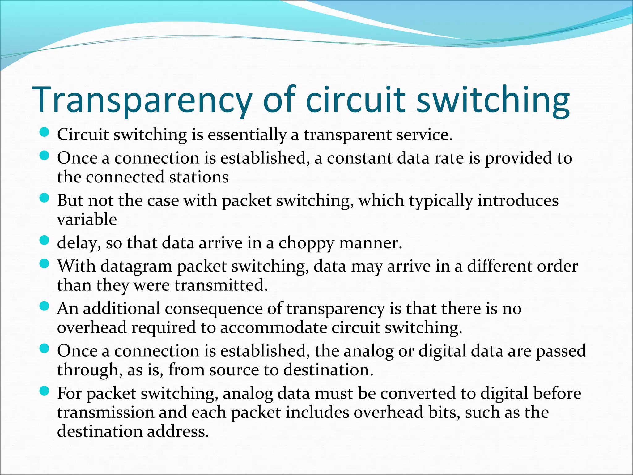 Transparency of circuit switching
Circuit switching is essentially a transparent service.
Once a connection is established, a constant data rate is provided to
the connected stations
But not the case with packet switching, which typically introduces
variable
delay, so that data arrive in a choppy manner.
With datagram packet switching, data may arrive in a different order
than they were transmitted.
An additional consequence of transparency is that there is no
overhead required to accommodate circuit switching.
Once a connection is established, the analog or digital data are passed
through, as is, from source to destination.
For packet switching, analog data must be converted to digital before
transmission and each packet includes overhead bits, such as the
destination address.
 