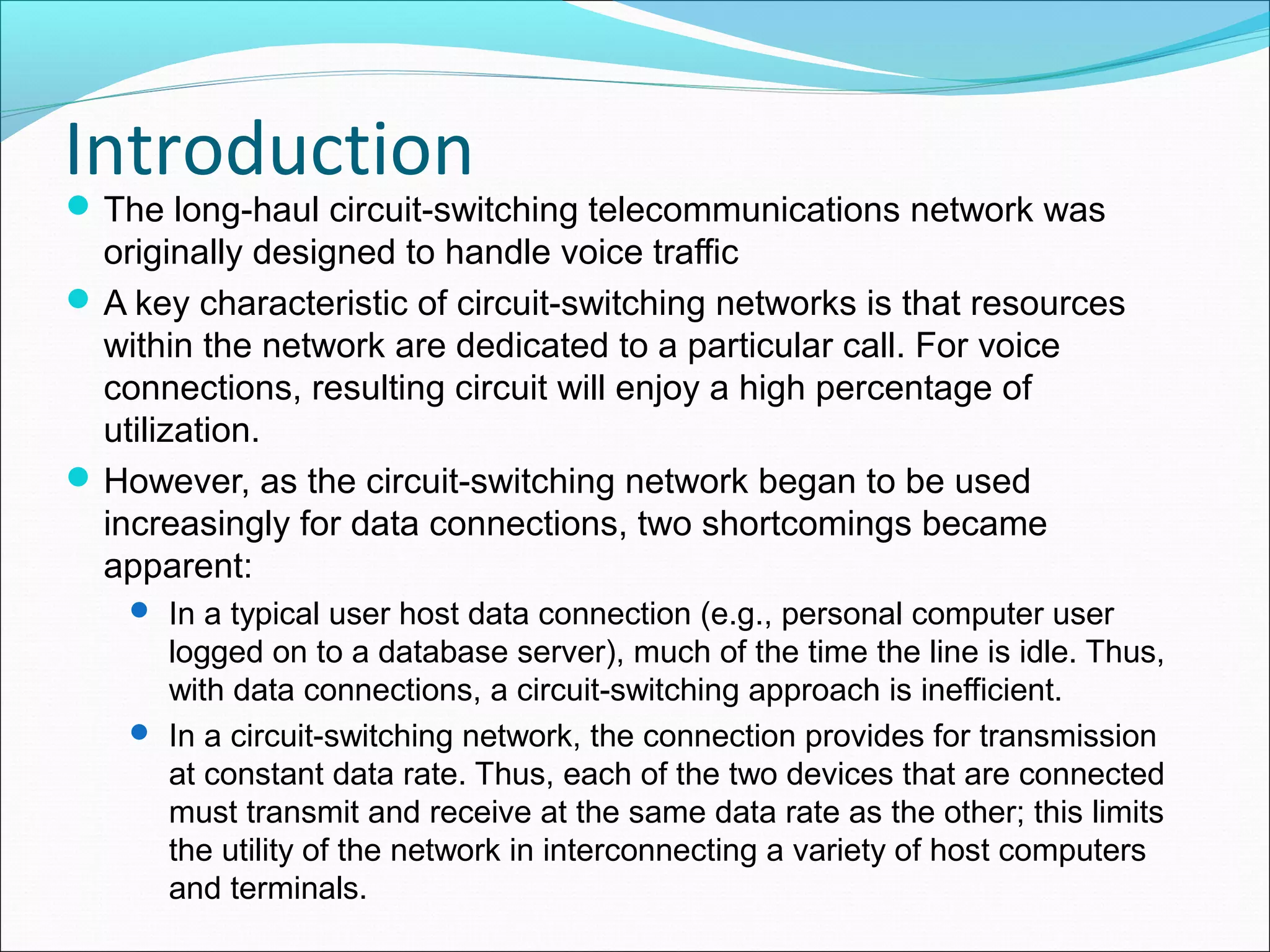 Introduction
The long-haul circuit-switching telecommunications network was
originally designed to handle voice traffic
A key characteristic of circuit-switching networks is that resources
within the network are dedicated to a particular call. For voice
connections, resulting circuit will enjoy a high percentage of
utilization.
However, as the circuit-switching network began to be used
increasingly for data connections, two shortcomings became
apparent:
 In a typical user host data connection (e.g., personal computer user
logged on to a database server), much of the time the line is idle. Thus,
with data connections, a circuit-switching approach is inefficient.
 In a circuit-switching network, the connection provides for transmission
at constant data rate. Thus, each of the two devices that are connected
must transmit and receive at the same data rate as the other; this limits
the utility of the network in interconnecting a variety of host computers
and terminals.
 