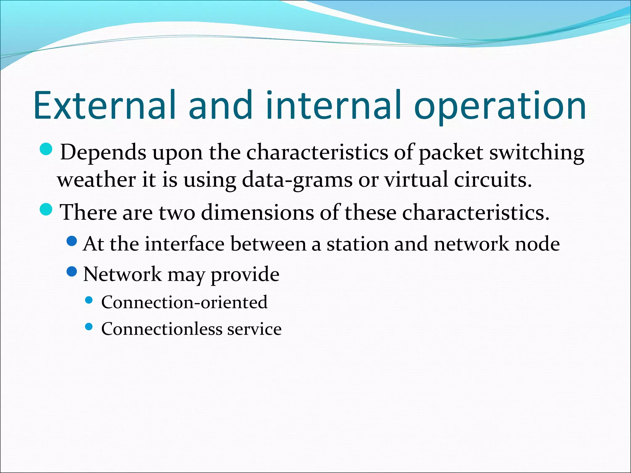 External and internal operation
Depends upon the characteristics of packet switching
weather it is using data-grams or virtual circuits.
There are two dimensions of these characteristics.
At the interface between a station and network node
Network may provide
 Connection-oriented
 Connectionless service
 