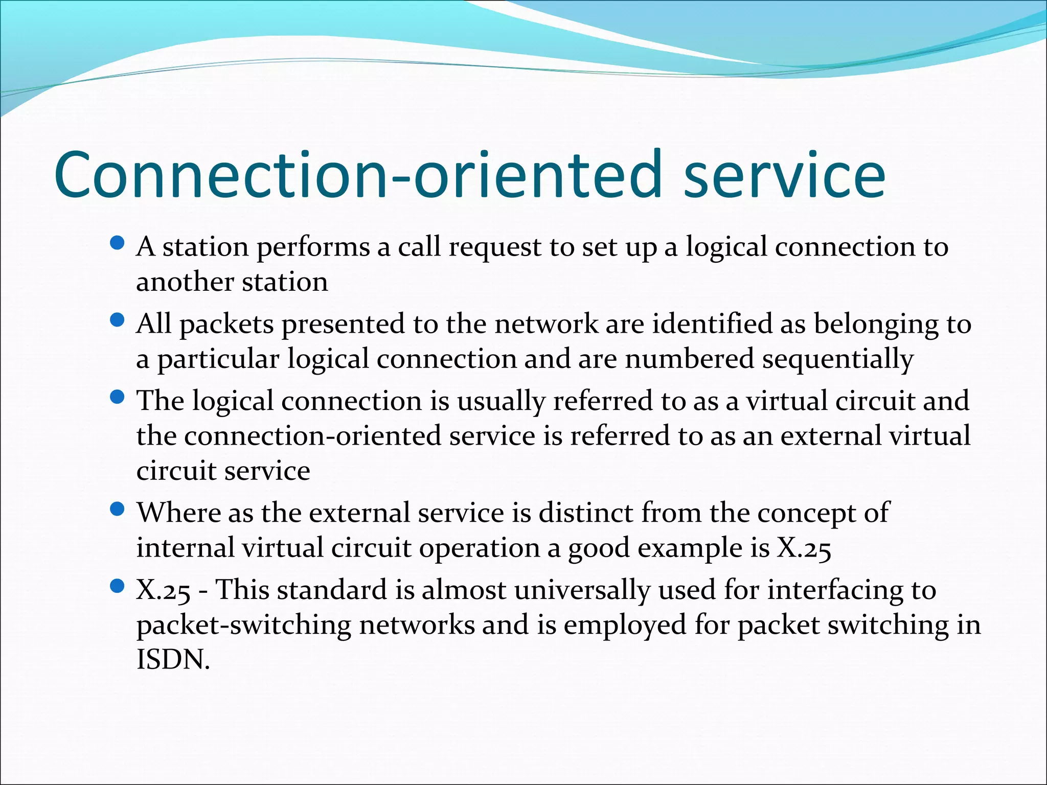 Connection-oriented service
A station performs a call request to set up a logical connection to
another station
All packets presented to the network are identified as belonging to
a particular logical connection and are numbered sequentially
The logical connection is usually referred to as a virtual circuit and
the connection-oriented service is referred to as an external virtual
circuit service
Where as the external service is distinct from the concept of
internal virtual circuit operation a good example is X.25
X.25 - This standard is almost universally used for interfacing to
packet-switching networks and is employed for packet switching in
ISDN.
 