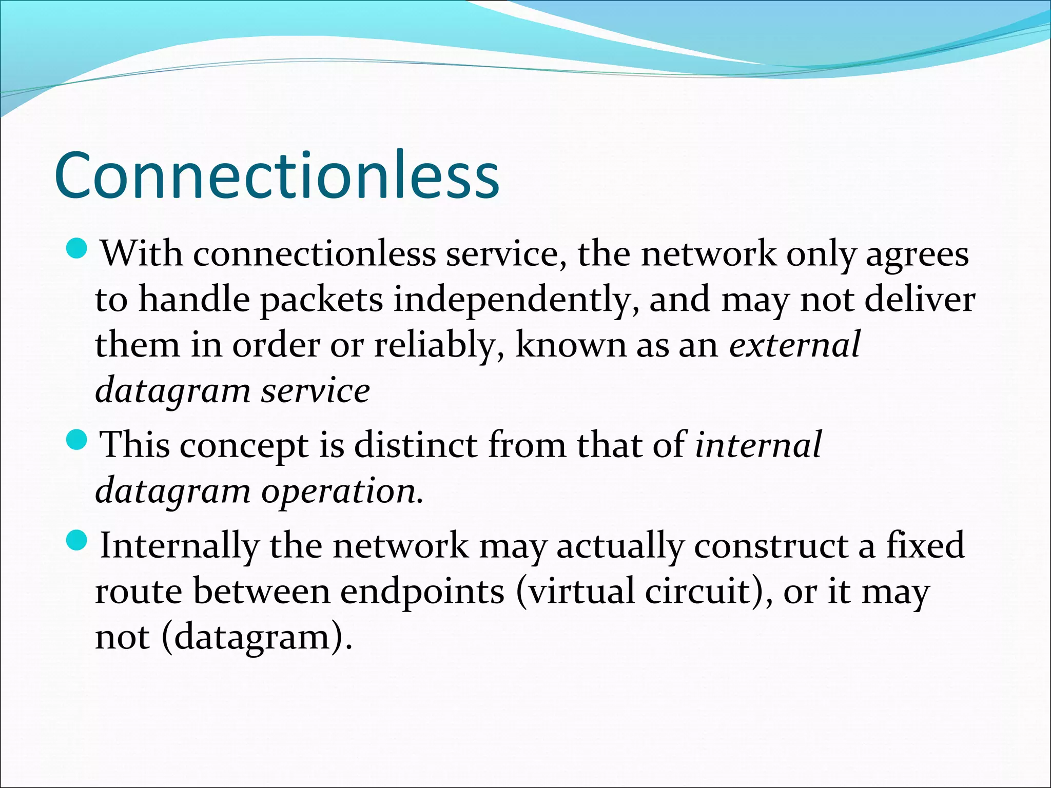 Connectionless
With connectionless service, the network only agrees
to handle packets independently, and may not deliver
them in order or reliably, known as an external
datagram service
This concept is distinct from that of internal
datagram operation.
Internally the network may actually construct a fixed
route between endpoints (virtual circuit), or it may
not (datagram).
 