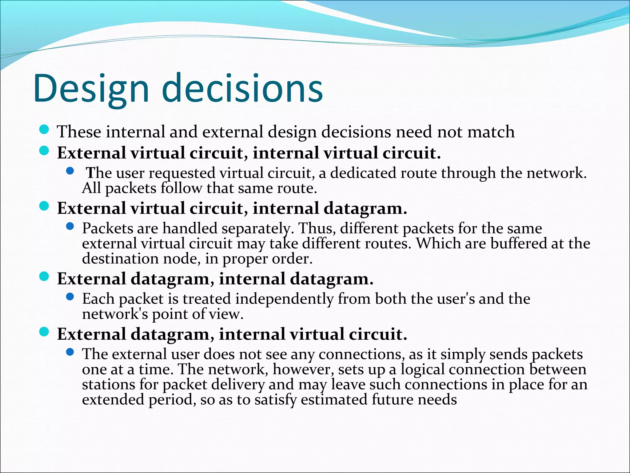 Design decisions
These internal and external design decisions need not match
External virtual circuit, internal virtual circuit.
 The user requested virtual circuit, a dedicated route through the network.
All packets follow that same route.
External virtual circuit, internal datagram.
 Packets are handled separately. Thus, different packets for the same
external virtual circuit may take different routes. Which are buffered at the
destination node, in proper order.
External datagram, internal datagram.
 Each packet is treated independently from both the user's and the
network's point of view.
External datagram, internal virtual circuit.
 The external user does not see any connections, as it simply sends packets
one at a time. The network, however, sets up a logical connection between
stations for packet delivery and may leave such connections in place for an
extended period, so as to satisfy estimated future needs
 