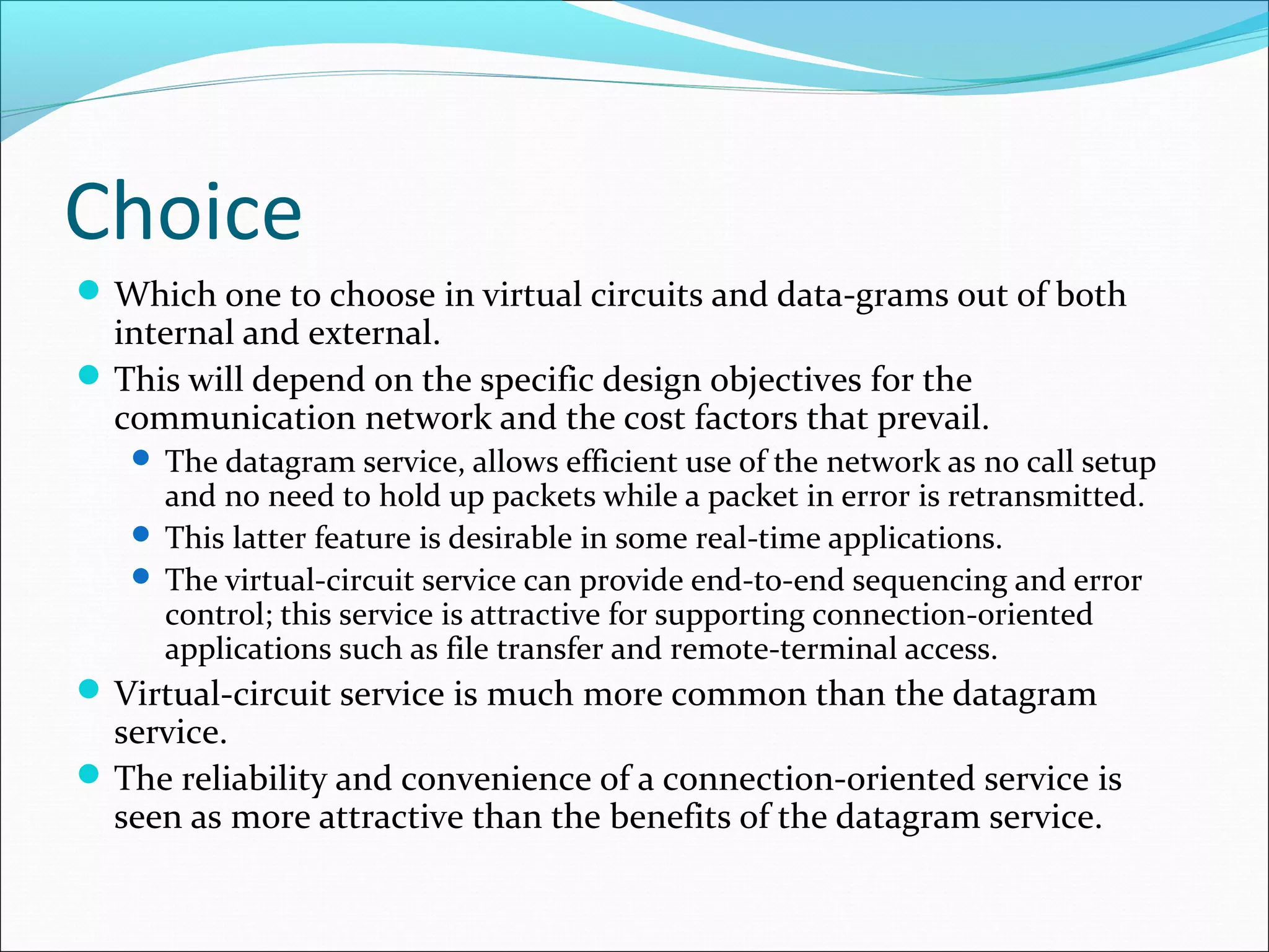 Choice
Which one to choose in virtual circuits and data-grams out of both
internal and external.
This will depend on the specific design objectives for the
communication network and the cost factors that prevail.
 The datagram service, allows efficient use of the network as no call setup
and no need to hold up packets while a packet in error is retransmitted.
 This latter feature is desirable in some real-time applications.
 The virtual-circuit service can provide end-to-end sequencing and error
control; this service is attractive for supporting connection-oriented
applications such as file transfer and remote-terminal access.
Virtual-circuit service is much more common than the datagram
service.
The reliability and convenience of a connection-oriented service is
seen as more attractive than the benefits of the datagram service.
 