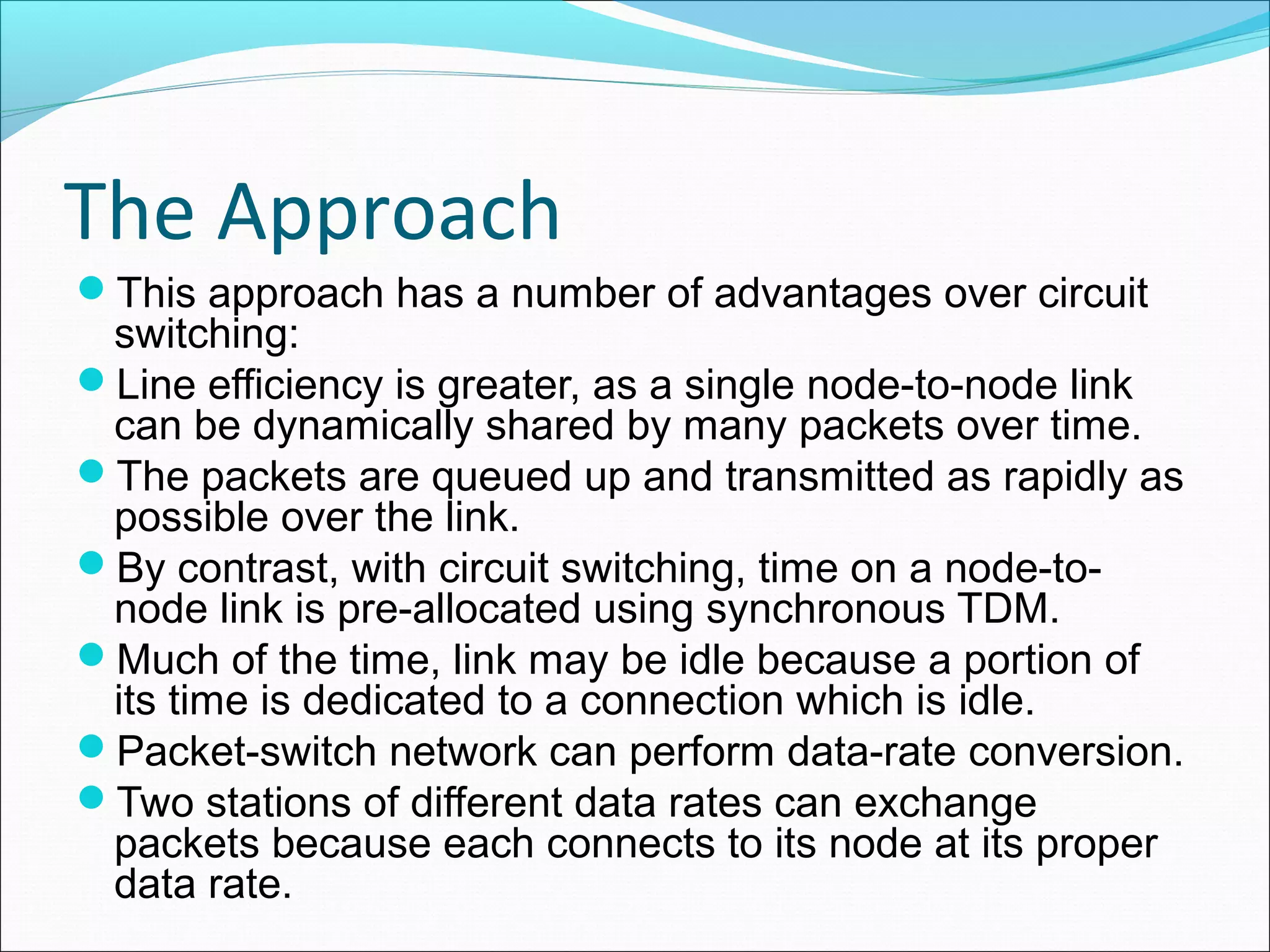 The Approach
This approach has a number of advantages over circuit
switching:
Line efficiency is greater, as a single node-to-node link
can be dynamically shared by many packets over time.
The packets are queued up and transmitted as rapidly as
possible over the link.
By contrast, with circuit switching, time on a node-to-
node link is pre-allocated using synchronous TDM.
Much of the time, link may be idle because a portion of
its time is dedicated to a connection which is idle.
Packet-switch network can perform data-rate conversion.
Two stations of different data rates can exchange
packets because each connects to its node at its proper
data rate.
 