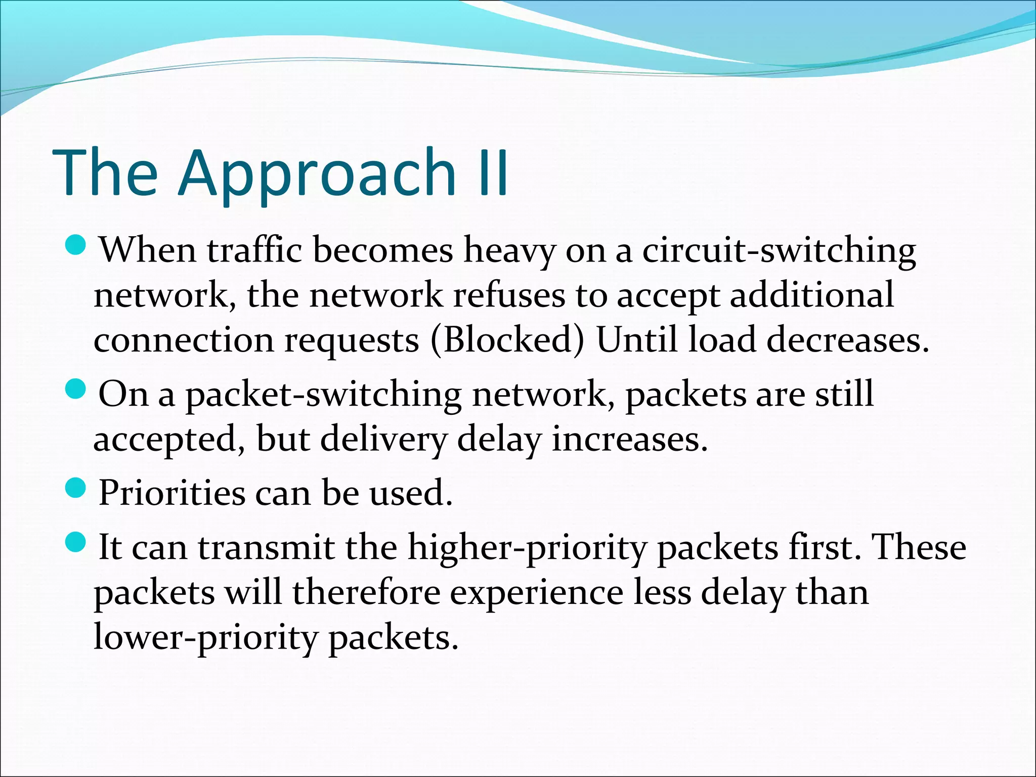 The Approach II
When traffic becomes heavy on a circuit-switching
network, the network refuses to accept additional
connection requests (Blocked) Until load decreases.
On a packet-switching network, packets are still
accepted, but delivery delay increases.
Priorities can be used.
It can transmit the higher-priority packets first. These
packets will therefore experience less delay than
lower-priority packets.
 