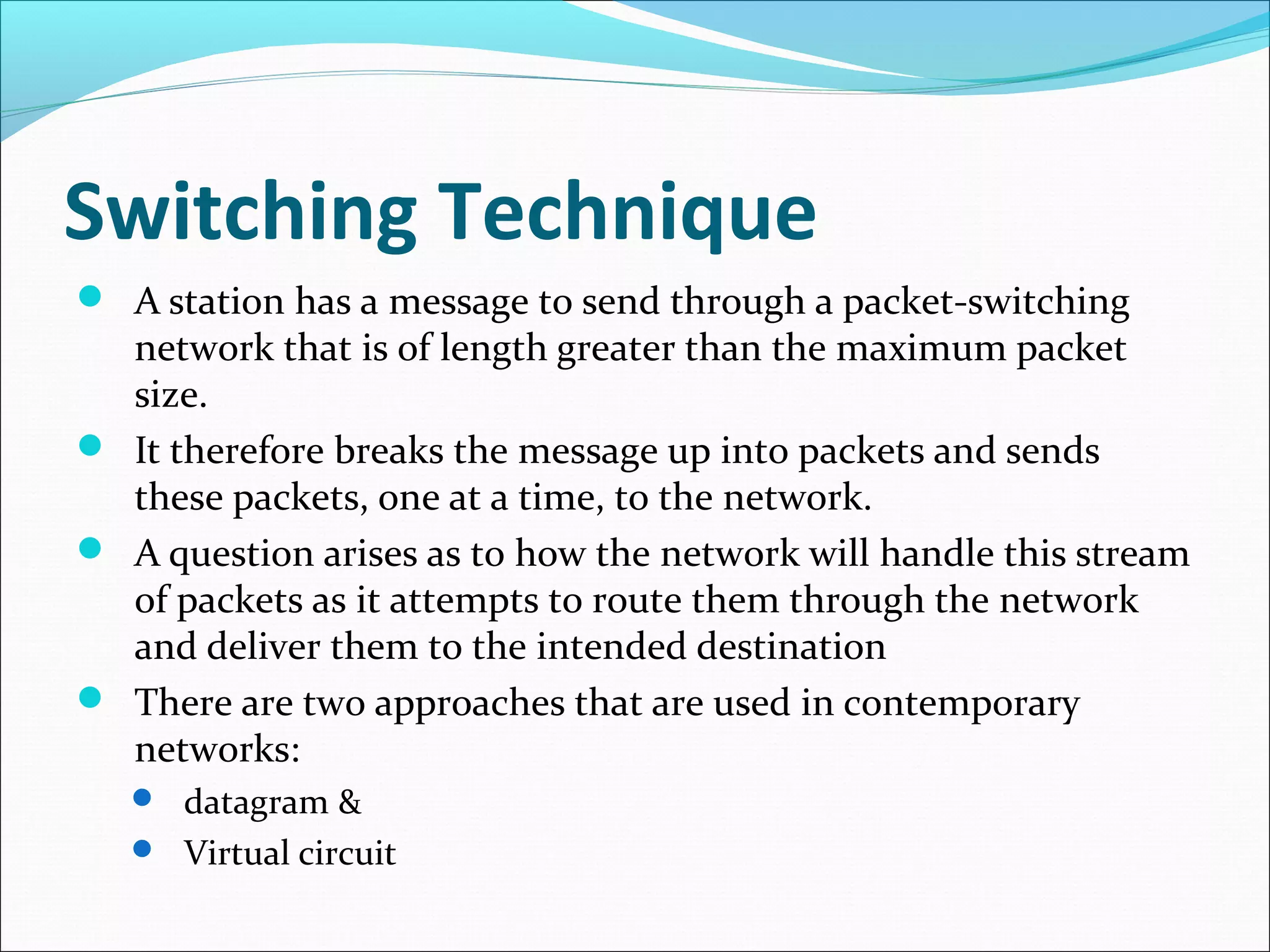 Switching Technique
 A station has a message to send through a packet-switching
network that is of length greater than the maximum packet
size.
 It therefore breaks the message up into packets and sends
these packets, one at a time, to the network.
 A question arises as to how the network will handle this stream
of packets as it attempts to route them through the network
and deliver them to the intended destination
 There are two approaches that are used in contemporary
networks:
 datagram &
 Virtual circuit
 