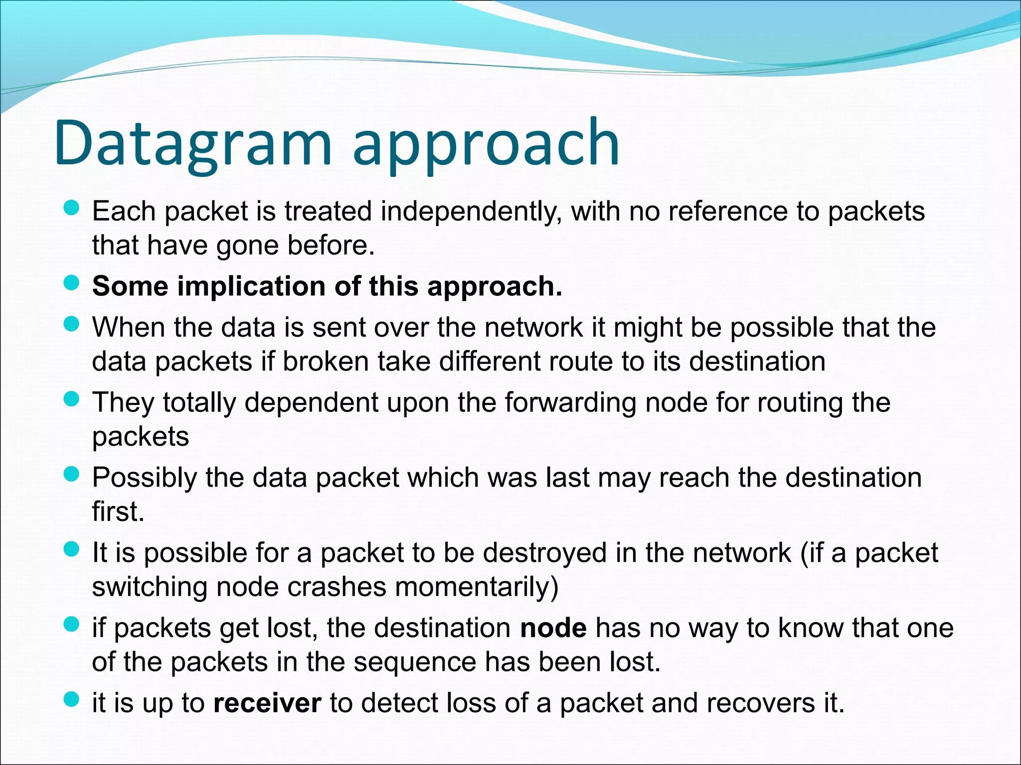 Datagram approach
Each packet is treated independently, with no reference to packets
that have gone before.
Some implication of this approach.
When the data is sent over the network it might be possible that the
data packets if broken take different route to its destination
They totally dependent upon the forwarding node for routing the
packets
Possibly the data packet which was last may reach the destination
first.
It is possible for a packet to be destroyed in the network (if a packet
switching node crashes momentarily)
if packets get lost, the destination node has no way to know that one
of the packets in the sequence has been lost.
it is up to receiver to detect loss of a packet and recovers it.
 