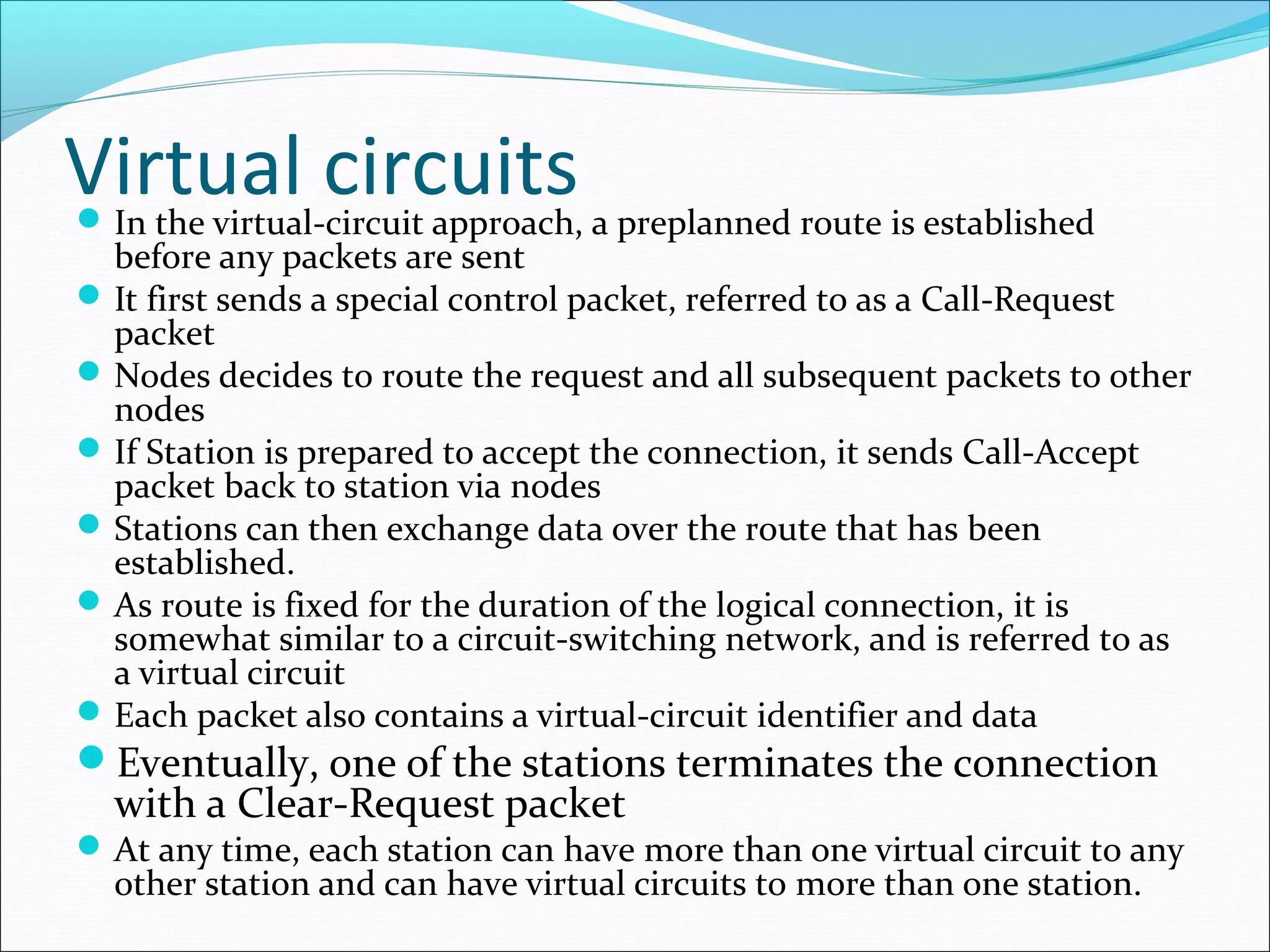 Virtual circuitsIn the virtual-circuit approach, a preplanned route is established
before any packets are sent
It first sends a special control packet, referred to as a Call-Request
packet
Nodes decides to route the request and all subsequent packets to other
nodes
If Station is prepared to accept the connection, it sends Call-Accept
packet back to station via nodes
Stations can then exchange data over the route that has been
established.
As route is fixed for the duration of the logical connection, it is
somewhat similar to a circuit-switching network, and is referred to as
a virtual circuit
Each packet also contains a virtual-circuit identifier and data
Eventually, one of the stations terminates the connection
with a Clear-Request packet
At any time, each station can have more than one virtual circuit to any
other station and can have virtual circuits to more than one station.
 