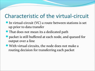 Characteristic of the virtual-circuit
In virtual-circuit (VC) a route between stations is set
up prior to data transfer
That does not mean its a dedicated path
packet is still buffered at each node, and queued for
output over a line
With virtual circuits, the node does not make a
routing decision for transferring each packet
 