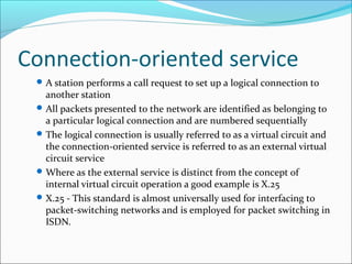 Connection-oriented service
A station performs a call request to set up a logical connection to
another station
All packets presented to the network are identified as belonging to
a particular logical connection and are numbered sequentially
The logical connection is usually referred to as a virtual circuit and
the connection-oriented service is referred to as an external virtual
circuit service
Where as the external service is distinct from the concept of
internal virtual circuit operation a good example is X.25
X.25 - This standard is almost universally used for interfacing to
packet-switching networks and is employed for packet switching in
ISDN.
 