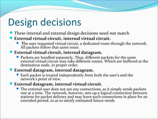 Design decisions
These internal and external design decisions need not match
External virtual circuit, internal virtual circuit.
 The user requested virtual circuit, a dedicated route through the network.
All packets follow that same route.
External virtual circuit, internal datagram.
 Packets are handled separately. Thus, different packets for the same
external virtual circuit may take different routes. Which are buffered at the
destination node, in proper order.
External datagram, internal datagram.
 Each packet is treated independently from both the user's and the
network's point of view.
External datagram, internal virtual circuit.
 The external user does not see any connections, as it simply sends packets
one at a time. The network, however, sets up a logical connection between
stations for packet delivery and may leave such connections in place for an
extended period, so as to satisfy estimated future needs
 