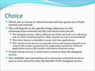Choice
Which one to choose in virtual circuits and data-grams out of both
internal and external.
This will depend on the specific design objectives for the
communication network and the cost factors that prevail.
 The datagram service, allows efficient use of the network as no call setup
and no need to hold up packets while a packet in error is retransmitted.
 This latter feature is desirable in some real-time applications.
 The virtual-circuit service can provide end-to-end sequencing and error
control; this service is attractive for supporting connection-oriented
applications such as file transfer and remote-terminal access.
Virtual-circuit service is much more common than the datagram
service.
The reliability and convenience of a connection-oriented service is
seen as more attractive than the benefits of the datagram service.
 