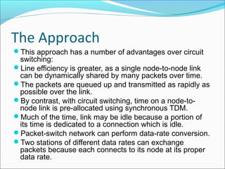 The Approach
This approach has a number of advantages over circuit
switching:
Line efficiency is greater, as a single node-to-node link
can be dynamically shared by many packets over time.
The packets are queued up and transmitted as rapidly as
possible over the link.
By contrast, with circuit switching, time on a node-to-
node link is pre-allocated using synchronous TDM.
Much of the time, link may be idle because a portion of
its time is dedicated to a connection which is idle.
Packet-switch network can perform data-rate conversion.
Two stations of different data rates can exchange
packets because each connects to its node at its proper
data rate.
 