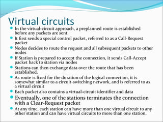 Virtual circuitsIn the virtual-circuit approach, a preplanned route is established
before any packets are sent
It first sends a special control packet, referred to as a Call-Request
packet
Nodes decides to route the request and all subsequent packets to other
nodes
If Station is prepared to accept the connection, it sends Call-Accept
packet back to station via nodes
Stations can then exchange data over the route that has been
established.
As route is fixed for the duration of the logical connection, it is
somewhat similar to a circuit-switching network, and is referred to as
a virtual circuit
Each packet also contains a virtual-circuit identifier and data
Eventually, one of the stations terminates the connection
with a Clear-Request packet
At any time, each station can have more than one virtual circuit to any
other station and can have virtual circuits to more than one station.
 