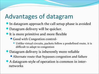 Advantages of datagram
In datagram approach the call setup phase is avoided
Datagram delivery will be quicker.
It is more primitive and more flexible
Good with Congestion control-
 Unlike virtual circuits, packets follow a predefined route, it is
difficult to adapt to congestion
Datagram delivery is inherently more reliable
Alternate route that bypasses congestion and failure
A datagram-style of operation is common in inter-
networks
 