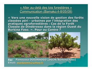 « Aller au-delà des lois forestières »
       Communication (Bamako;4-8/05/09)
« Vers une nouvelle vision de gestion des forêts
classées péri - urbaines par l’intégration des
pratiques agroforestières : Cas de la Forêt
Classée de Dindéresso dans la région Ouest du
Burkina Faso. ». Pour ou Contre ?




Par: Pamoussa OUEDRAOGO (DGCN/Burkina Faso)
Email: ouedpams@yahoo.fr
 