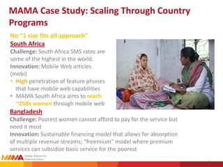 MAMA Case Study: Scaling Through Country
Programs
No “1 size fits all approach”
South Africa
Challenge: South Africa SMS rates are
some of the highest in the world.
Innovation: Mobile Web articles
(mobi)
• High penetration of feature phones
  that have mobile web capabilities
• MAMA South Africa aims to reach
  ~250k women through mobile web
Bangladesh
Challenge: Poorest women cannot afford to pay for the service but
need it most
Innovation: Sustainable financing model that allows for absorption
of multiple revenue streams; “freemium” model where premium
services can subsidize basic service for the poorest
                                                                     3
 