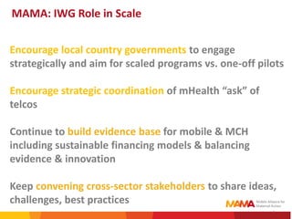 MAMA: IWG Role in Scale

Encourage local country governments to engage
strategically and aim for scaled programs vs. one-off pilots

Encourage strategic coordination of mHealth “ask” of
telcos

Continue to build evidence base for mobile & MCH
including sustainable financing models & balancing
evidence & innovation

Keep convening cross-sector stakeholders to share ideas,
challenges, best practices
                                                         6
 