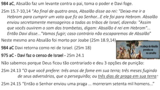 984 aC, Absalão faz um levante contra o pai, toma o poder e Davi foge.
2Sm 15.7-10,14 “Ao final de quatro anos, Absalão disse ao rei: "Deixa-me ir a
Hebrom para cumprir um voto que fiz ao Senhor...E ele foi para Hebrom. Absalão
enviou secretamente mensageiros a todas as tribos de Israel, dizendo: "Assim
que vocês ouvirem o som das trombetas, digam: Absalão é rei em Hebrom"...
Então Davi disse..."Vamos fugir; caso contrário não escaparemos de Absalão”
Neste mesmo ano Absalão foi morto por Joabe (2Sm 18.9,14).
984 aC Davi retorna como rei de Israel. (2Sm 18)
975 aC - Davi faz o censo de Israel - 2Sm 24.1
Não sabemos porque Deus ficou tão contrariado e deu 3 opções de punição:
2Sm 24.13 “O que você prefere: três anos de fome em sua terra; três meses fugindo
de seus adversários, que o perseguirão; ou três dias de praga em sua terra.”
2Sm 24.15 “Então o Senhor enviou uma praga ... morreram setenta mil homens...”
 