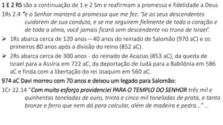 1 E 2 RS são a continuação de 1 e 2 Sm e reafirmam a promessa e fidelidade a Deus
1Rs 2.4 “e o Senhor manterá a promessa que me fez: ‘Se os seus descendentes
cuidarem de sua conduta, e se me seguirem fielmente de todo o coração e
de toda a alma, você jamais ficará sem descendente no trono de Israel’.
 1Rs abarca cerca de 120 anos – 40 anos do reinado de Salomão (970 aC) e os
primeiros 80 anos após a divisão do reino (852 aC).
 2Rs abarca cerca de 300 anos - do reinado de Acazias (853 aC), da queda de
Israel para a Assíria em 722 aC, da deportação de Judá para a Babilônia em 586
aC e finda com a libertação do rei Joaquim em 560 aC.
974 aC Davi morreu com 70 anos e deixou um legado para Salomão:
1Cr 22.14 “Com muito esforço providenciei PARA O TEMPLO DO SENHOR três mil e
quinhentas toneladas de ouro, trinta e cinco mil toneladas de prata, e tanto
bronze e ferro que nem dá para calcular, além de madeira e pedra...” ..
 
