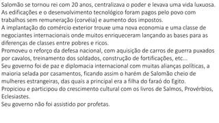 Salomão se tornou rei com 20 anos, centralizava o poder e levava uma vida luxuosa.
As edificações e o desenvolvimento tecnológico foram pagos pelo povo com
trabalhos sem remuneração (corvéia) e aumento dos impostos.
A implantação do comércio exterior trouxe uma nova economia e uma classe de
negociantes internacionais onde muitos enriqueceram lançando as bases para as
diferenças de classes entre pobres e ricos.
Promoveu o reforço da defesa nacional, com aquisição de carros de guerra puxados
por cavalos, treinamento dos soldados, construção de fortificações, etc...
Seu governo foi de paz e diplomacia internacional com muitas alianças políticas, a
maioria selada por casamentos, ficando assim o harém de Salomão cheio de
mulheres estrangeiras, das quais a principal era a filha do faraó do Egito.
Propiciou e participou do crescimento cultural com os livros de Salmos, Provérbios,
Eclesiastes.
Seu governo não foi assistido por profetas.
 
