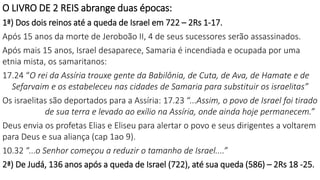 O LIVRO DE 2 REIS abrange duas épocas:
1ª) Dos dois reinos até a queda de Israel em 722 – 2Rs 1-17.
Após 15 anos da morte de Jeroboão II, 4 de seus sucessores serão assassinados.
Após mais 15 anos, Israel desaparece, Samaria é incendiada e ocupada por uma
etnia mista, os samaritanos:
17.24 “O rei da Assíria trouxe gente da Babilônia, de Cuta, de Ava, de Hamate e de
Sefarvaim e os estabeleceu nas cidades de Samaria para substituir os israelitas”
Os israelitas são deportados para a Assíria: 17.23 “...Assim, o povo de Israel foi tirado
de sua terra e levado ao exílio na Assíria, onde ainda hoje permanecem.”
Deus envia os profetas Elias e Eliseu para alertar o povo e seus dirigentes a voltarem
para Deus e sua aliança (cap 1ao 9).
10.32 “...o Senhor começou a reduzir o tamanho de Israel....”
2ª) De Judá, 136 anos após a queda de Israel (722), até sua queda (586) – 2Rs 18 -25.
 