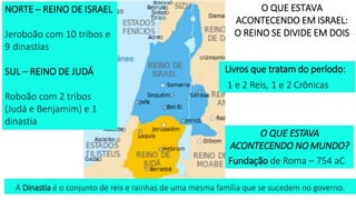 A Dinastia é o conjunto de reis e rainhas de uma mesma família que se sucedem no governo.
O QUE ESTAVA
ACONTECENDO EM ISRAEL:
O REINO SE DIVIDE EM DOIS
Livros que tratam do período:
1 e 2 Reis, 1 e 2 Crônicas
NORTE – REINO DE ISRAEL
Jeroboão com 10 tribos e
9 dinastias
SUL – REINO DE JUDÁ
Roboão com 2 tribos
(Judá e Benjamim) e 1
dinastia
O QUE ESTAVA
ACONTECENDO NO MUNDO?
Fundação de Roma – 754 aC
 
