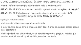 O LIVRO DA LEI (DEUTERONÔMIO) É ENCONTRADO DEPOIS DE 215 ANOS!!!!
A última reforma do Templo ocorrera com Joás, o 7ª rei de Judá:
842 aC - 2Rs 12.4,5 “Joás ordenou ... recolha a prata...usada na reforma do templo".
627 aC - 2Rs 22.8 “Então o sumo sacerdote Hilquias disse ao secretário Safã:
"Encontrei o livro da Lei no templo do Senhor"...”
Sugestão para produção de um texto:
Ironicamente o Livro estava perdido no templo.
O lugar onde se busca ter um encontro com Deus é onde as maiores perdas podem
estar ocorrendo.
A Bíblia poderá, nos dias de hoje, estar perdida na própria igreja, na medida que
seus frequentadores não queiram lê-la, ouvi-la e praticá-la.
 