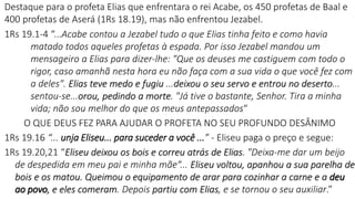 Destaque para o profeta Elias que enfrentara o rei Acabe, os 450 profetas de Baal e
400 profetas de Aserá (1Rs 18.19), mas não enfrentou Jezabel.
1Rs 19.1-4 “...Acabe contou a Jezabel tudo o que Elias tinha feito e como havia
matado todos aqueles profetas à espada. Por isso Jezabel mandou um
mensageiro a Elias para dizer-lhe: "Que os deuses me castiguem com todo o
rigor, caso amanhã nesta hora eu não faça com a sua vida o que você fez com
a deles". Elias teve medo e fugiu ...deixou o seu servo e entrou no deserto...
sentou-se...orou, pedindo a morte. "Já tive o bastante, Senhor. Tira a minha
vida; não sou melhor do que os meus antepassados“
O QUE DEUS FEZ PARA AJUDAR O PROFETA NO SEU PROFUNDO DESÂNIMO
1Rs 19.16 “... unja Eliseu... para suceder a você ...” - Eliseu paga o preço e segue:
1Rs 19.20,21 “Eliseu deixou os bois e correu atrás de Elias. "Deixa-me dar um beijo
de despedida em meu pai e minha mãe“... Eliseu voltou, apanhou a sua parelha de
bois e os matou. Queimou o equipamento de arar para cozinhar a carne e a deu
ao povo, e eles comeram. Depois partiu com Elias, e se tornou o seu auxiliar.”
 