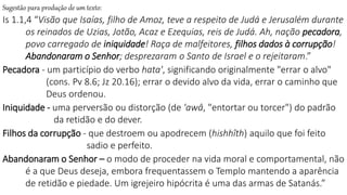 Sugestão para produção de um texto:
Is 1.1,4 “Visão que Isaías, filho de Amoz, teve a respeito de Judá e Jerusalém durante
os reinados de Uzias, Jotão, Acaz e Ezequias, reis de Judá. Ah, nação pecadora,
povo carregado de iniquidade! Raça de malfeitores, filhos dados à corrupção!
Abandonaram o Senhor; desprezaram o Santo de Israel e o rejeitaram.”
Pecadora - um particípio do verbo hata', significando originalmente "errar o alvo"
(cons. Pv 8.6; Jz 20.16); errar o devido alvo da vida, errar o caminho que
Deus ordenou.
Iniquidade - uma perversão ou distorção (de 'awâ, "entortar ou torcer") do padrão
da retidão e do dever.
Filhos da corrupção - que destroem ou apodrecem (hishhîth) aquilo que foi feito
sadio e perfeito.
Abandonaram o Senhor – o modo de proceder na vida moral e comportamental, não
é a que Deus deseja, embora frequentassem o Templo mantendo a aparência
de retidão e piedade. Um igrejeiro hipócrita é uma das armas de Satanás.”
 